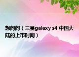 想问问（三星galaxy s4 中国大陆的上市时间）