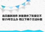当日最新消息 准备退休了医保交不够25年怎么办 有以下两个方法补救