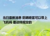 当日最新消息 防晒喷雾可以带上飞机吗 是这样规定的
