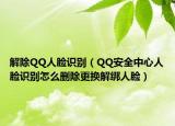 解除QQ人脸识别（QQ安全中心人脸识别怎么删除更换解绑人脸）
