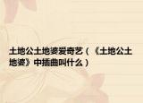 土地公土地婆爱奇艺（《土地公土地婆》中插曲叫什么）