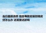 当日最新消息 地震导致房屋倒塌房贷怎么办 还需要还款吗