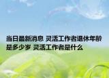 当日最新消息 灵活工作者退休年龄是多少岁 灵活工作者是什么