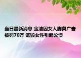 当日最新消息 宝洁因女人脚臭广告被罚70万 诋毁女性引起公愤