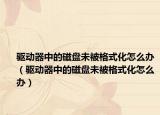 驱动器中的磁盘未被格式化怎么办（驱动器中的磁盘未被格式化怎么办）