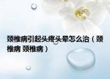 颈椎病引起头疼头晕怎么治（颈椎病 颈椎病）