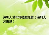 深圳人才市场档案托管（深圳人才市场）