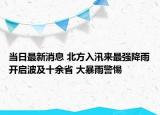 当日最新消息 北方入汛来最强降雨开启波及十余省 大暴雨警惕