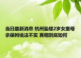 当日最新消息 杭州坠楼2岁女童母亲保姆说法不实 真相到底如何