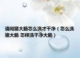 请问猪大肠怎么洗才干净（怎么洗猪大肠 怎样洗干净大肠）