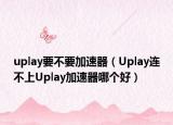 uplay要不要加速器（Uplay连不上Uplay加速器哪个好）