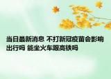 当日最新消息 不打新冠疫苗会影响出行吗 能坐火车跟高铁吗