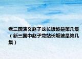老三国演义赵子龙长坂坡是第几集（新三国中赵子龙站长坂坡是第几集）