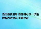 当日最新消息 退休时可以一次性领取养老金吗 来看规定