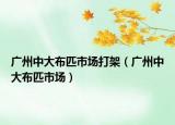 广州中大布匹市场打架（广州中大布匹市场）