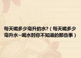 每天喝多少毫升的水?（每天喝多少毫升水~喝水时你不知道的那些事）