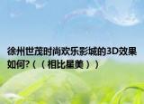 徐州世茂时尚欢乐影城的3D效果如何?（（相比星美））