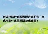 台式电脑什么配置玩游戏不卡（台式电脑什么配置玩游戏好用）