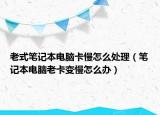 老式笔记本电脑卡慢怎么处理（笔记本电脑老卡变慢怎么办）