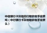 中信银行卡异地同行取款收手续费吗（中行银行卡异地取款收手续费么）