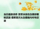 当日最新消息 普京决定在白俄部署核武器 俄军首次从白俄境内对乌空袭