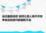 当日最新消息 如何让男人离不开你 学会这些技巧赶都赶不走