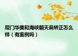 厦门华美和海峡朝天鼻矫正怎么样（有案例吗）