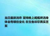 当日最新消息 坚持晚上喝瓶啤酒身体会有哪些变化 医生告诉您真实答案