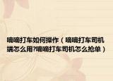 嘀嘀打车如何操作（嘀嘀打车司机端怎么用?嘀嘀打车司机怎么抢单）