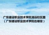 广东建设职业技术学院清远校区图（广东建设职业技术学院在哪里）