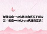 新版云南一体化代理商系统下载安装（云南一体化boss代理商系统）