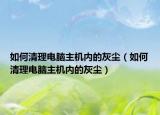 如何清理电脑主机内的灰尘（如何清理电脑主机内的灰尘）