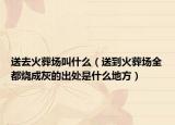 送去火葬场叫什么（送到火葬场全都烧成灰的出处是什么地方）