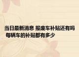 当日最新消息 报废车补贴还有吗 每辆车的补贴都有多少