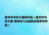 喜羊羊与灰太狼新作品（喜羊羊与灰太狼 原创动力出品的动画系列作品）