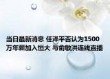 当日最新消息 任泽平否认为1500万年薪加入恒大 与俞敏洪连线直播