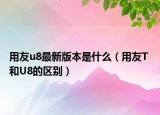 用友u8最新版本是什么（用友T 和U8的区别）