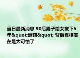 当日最新消息 90后男子给女友下5年"迷药" 背后真相实在是太可怕了