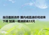 当日最新消息 国内成品油价将迎来下调 加满一箱油能省11元