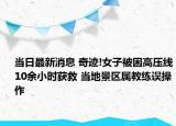当日最新消息 奇迹!女子被困高压线10余小时获救 当地景区属教练误操作