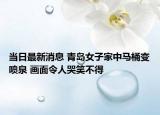 当日最新消息 青岛女子家中马桶变喷泉 画面令人哭笑不得