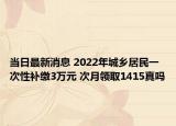 当日最新消息 2022年城乡居民一次性补缴3万元 次月领取1415真吗