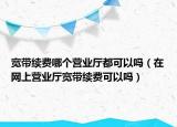 宽带续费哪个营业厅都可以吗（在网上营业厅宽带续费可以吗）
