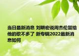 当日最新消息 刘畊宏说周杰伦留给他的歌不多了 新专辑2022最新消息如何
