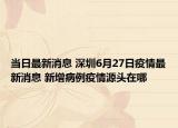 当日最新消息 深圳6月27日疫情最新消息 新增病例疫情源头在哪