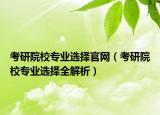 考研院校专业选择官网（考研院校专业选择全解析）