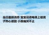 当日最新消息 宝宝误进电梯上楼男子热心送回 小孩痛哭不止