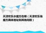 天津欢乐水魔方在哪（天津欢乐海魔方具体地址和其他问题）