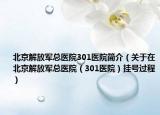 北京解放军总医院301医院简介（关于在北京解放军总医院（301医院）挂号过程）