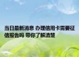 当日最新消息 办理信用卡需要征信报告吗 带你了解清楚